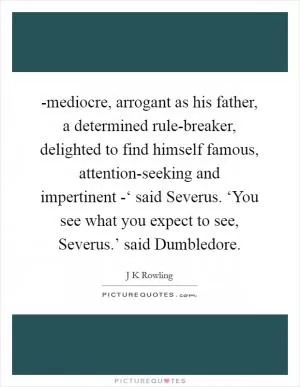 -mediocre, arrogant as his father, a determined rule-breaker, delighted to find himself famous, attention-seeking and impertinent -‘ said Severus. ‘You see what you expect to see, Severus.’ said Dumbledore Picture Quote #1