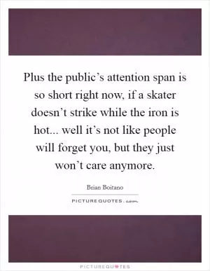 Plus the public’s attention span is so short right now, if a skater doesn’t strike while the iron is hot... well it’s not like people will forget you, but they just won’t care anymore Picture Quote #1