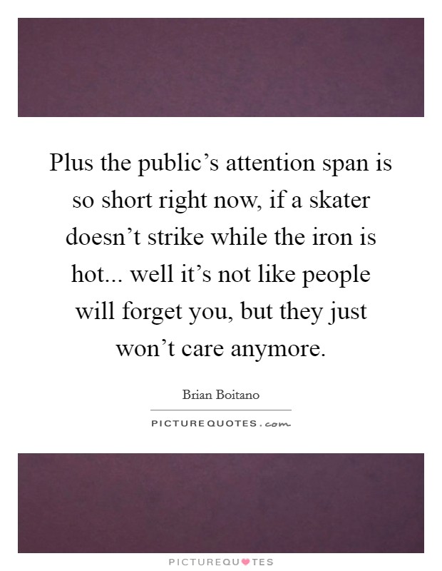 Plus the public's attention span is so short right now, if a skater doesn't strike while the iron is hot... well it's not like people will forget you, but they just won't care anymore. Picture Quote #1