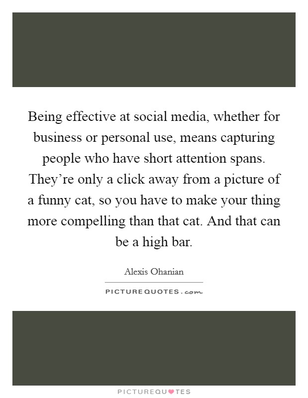 Being effective at social media, whether for business or personal use, means capturing people who have short attention spans. They're only a click away from a picture of a funny cat, so you have to make your thing more compelling than that cat. And that can be a high bar. Picture Quote #1