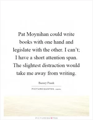 Pat Moynihan could write books with one hand and legislate with the other. I can’t; I have a short attention span. The slightest distraction would take me away from writing Picture Quote #1
