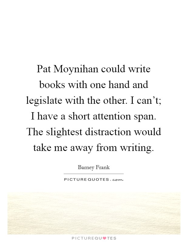 Pat Moynihan could write books with one hand and legislate with the other. I can't; I have a short attention span. The slightest distraction would take me away from writing. Picture Quote #1