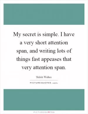 My secret is simple. I have a very short attention span, and writing lots of things fast appeases that very attention span Picture Quote #1