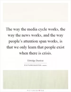 The way the media cycle works, the way the news works, and the way people’s attention span works, is that we only learn that people exist when there is crisis Picture Quote #1