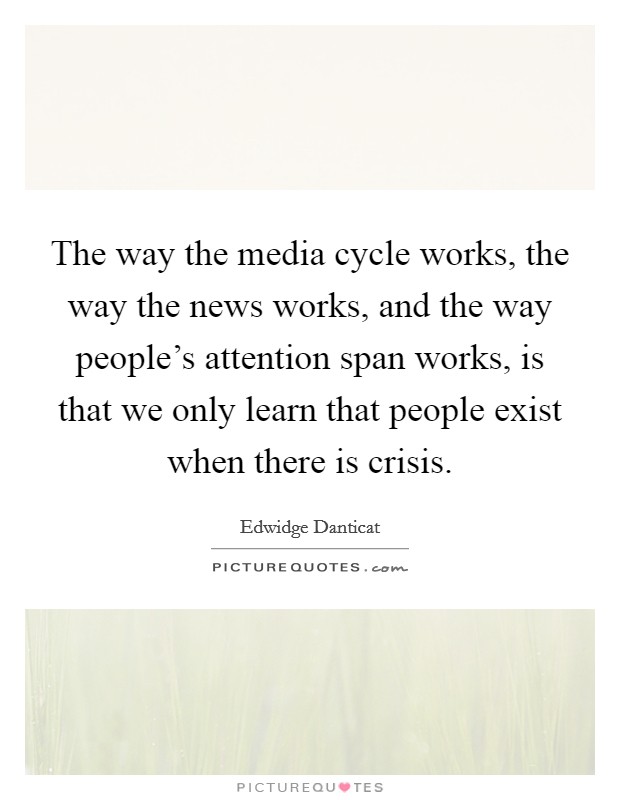 The way the media cycle works, the way the news works, and the way people's attention span works, is that we only learn that people exist when there is crisis. Picture Quote #1