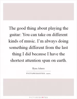The good thing about playing the guitar: You can take on different kinds of music. I’m always doing something different from the last thing I did because I have the shortest attention span on earth Picture Quote #1