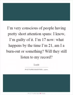 I’m very conscious of people having pretty short attention spans: I know, I’m guilty of it. I’m 17 now: what happens by the time I’m 21, am I a burn-out or something? Will they still listen to my record? Picture Quote #1
