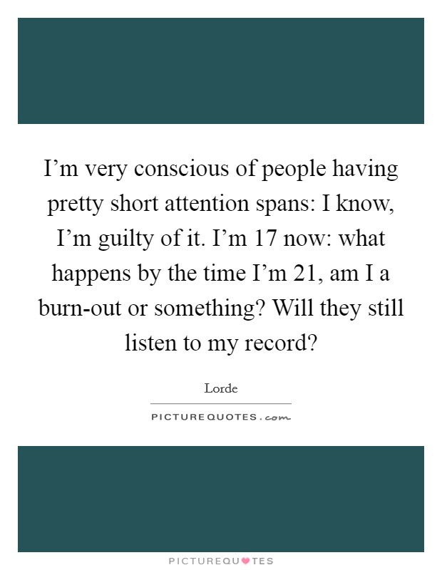 I'm very conscious of people having pretty short attention spans: I know, I'm guilty of it. I'm 17 now: what happens by the time I'm 21, am I a burn-out or something? Will they still listen to my record? Picture Quote #1