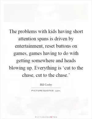The problems with kids having short attention spans is driven by entertainment, reset buttons on games, games having to do with getting somewhere and heads blowing up. Everything is ‘cut to the chase, cut to the chase.’ Picture Quote #1