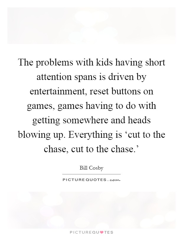 The problems with kids having short attention spans is driven by entertainment, reset buttons on games, games having to do with getting somewhere and heads blowing up. Everything is ‘cut to the chase, cut to the chase.' Picture Quote #1