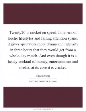 Twenty20 is cricket on speed. In an era of hectic lifestyles and falling attention spans, it gives spectators more drama and intensity in three hours that they would get from a whole-day match. And even though it is a heady cocktail of money, entertainment and media, at its core it is cricket Picture Quote #1