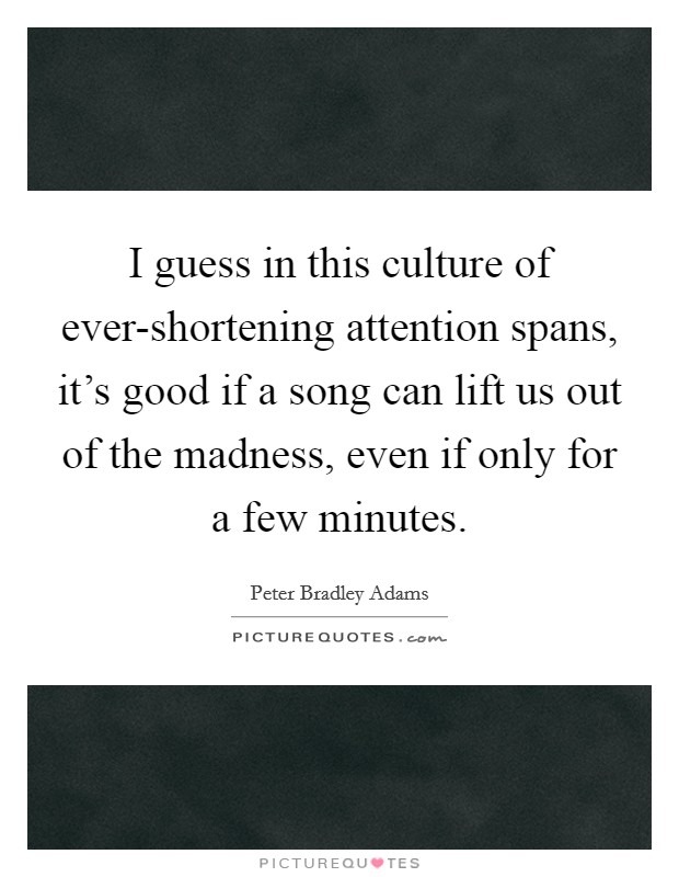 I guess in this culture of ever-shortening attention spans, it's good if a song can lift us out of the madness, even if only for a few minutes. Picture Quote #1