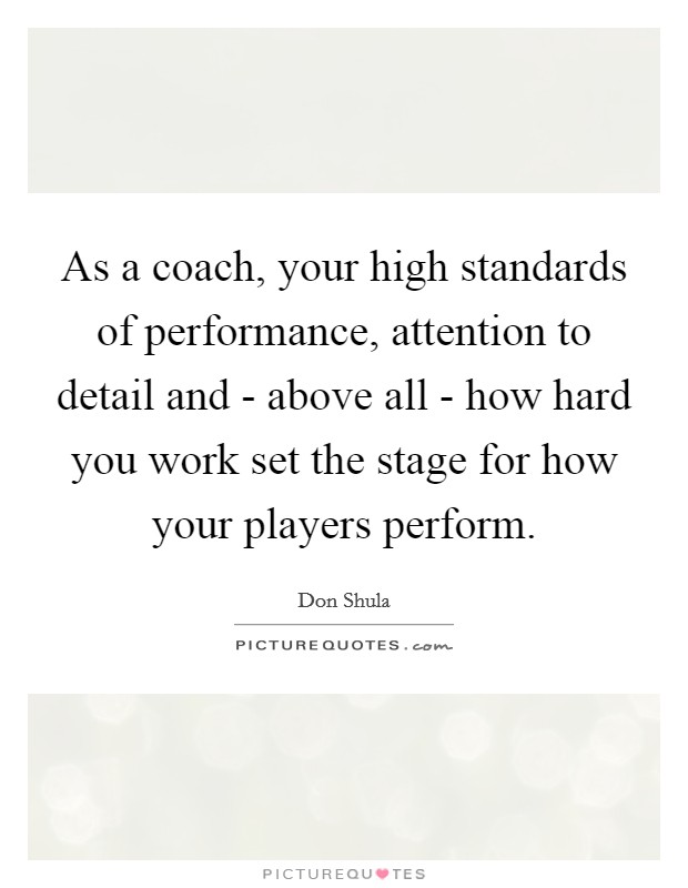 As a coach, your high standards of performance, attention to detail and - above all - how hard you work set the stage for how your players perform. Picture Quote #1