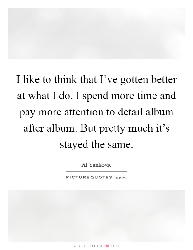 I like to think that I've gotten better at what I do. I spend more time and pay more attention to detail album after album. But pretty much it's stayed the same. Picture Quote #1