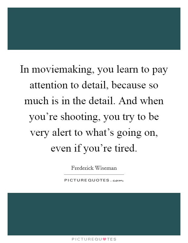 In moviemaking, you learn to pay attention to detail, because so much is in the detail. And when you're shooting, you try to be very alert to what's going on, even if you're tired. Picture Quote #1