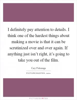 I definitely pay attention to details. I think one of the hardest things about making a movie is that it can be scrutinized over and over again. If anything just isn’t right, it’s going to take you out of the film Picture Quote #1