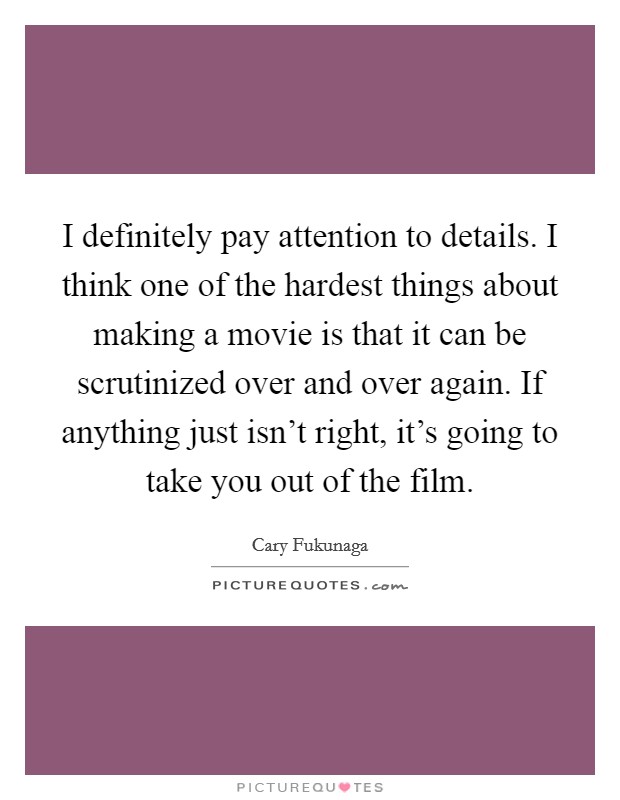I definitely pay attention to details. I think one of the hardest things about making a movie is that it can be scrutinized over and over again. If anything just isn't right, it's going to take you out of the film. Picture Quote #1