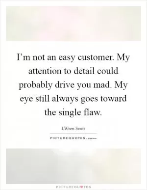 I’m not an easy customer. My attention to detail could probably drive you mad. My eye still always goes toward the single flaw Picture Quote #1