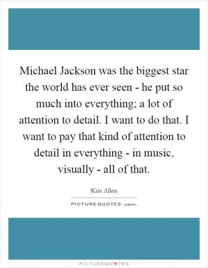 Michael Jackson was the biggest star the world has ever seen - he put so much into everything; a lot of attention to detail. I want to do that. I want to pay that kind of attention to detail in everything - in music, visually - all of that Picture Quote #1