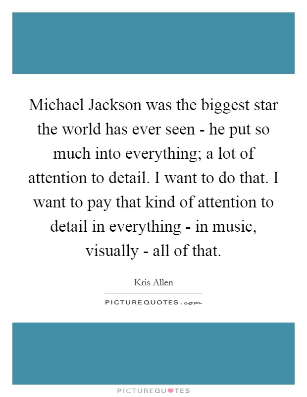 Michael Jackson was the biggest star the world has ever seen - he put so much into everything; a lot of attention to detail. I want to do that. I want to pay that kind of attention to detail in everything - in music, visually - all of that. Picture Quote #1