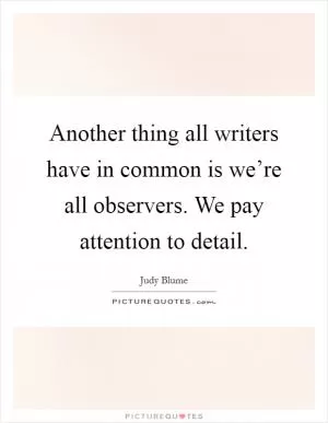 Another thing all writers have in common is we’re all observers. We pay attention to detail Picture Quote #1
