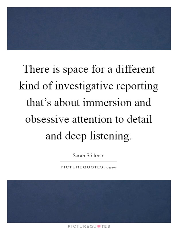 There is space for a different kind of investigative reporting that's about immersion and obsessive attention to detail and deep listening. Picture Quote #1