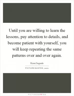 Until you are willing to learn the lessons, pay attention to details, and become patient with yourself, you will keep repeating the same patterns over and over again Picture Quote #1