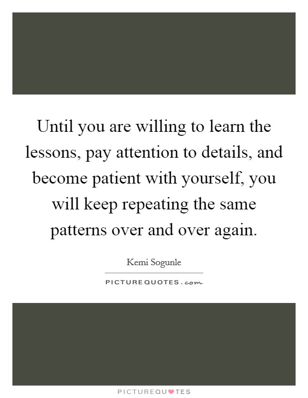 Until you are willing to learn the lessons, pay attention to details, and become patient with yourself, you will keep repeating the same patterns over and over again. Picture Quote #1
