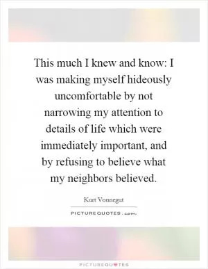 This much I knew and know: I was making myself hideously uncomfortable by not narrowing my attention to details of life which were immediately important, and by refusing to believe what my neighbors believed Picture Quote #1