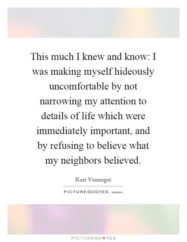 This much I knew and know: I was making myself hideously uncomfortable by not narrowing my attention to details of life which were immediately important, and by refusing to believe what my neighbors believed. Picture Quote #1