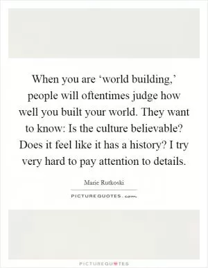 When you are ‘world building,’ people will oftentimes judge how well you built your world. They want to know: Is the culture believable? Does it feel like it has a history? I try very hard to pay attention to details Picture Quote #1