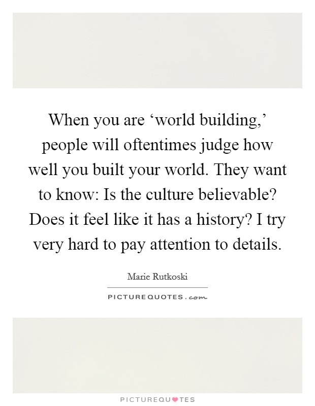 When you are ‘world building,' people will oftentimes judge how well you built your world. They want to know: Is the culture believable? Does it feel like it has a history? I try very hard to pay attention to details. Picture Quote #1