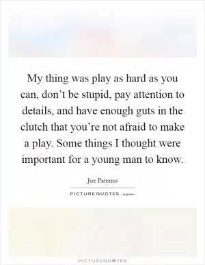 My thing was play as hard as you can, don’t be stupid, pay attention to details, and have enough guts in the clutch that you’re not afraid to make a play. Some things I thought were important for a young man to know Picture Quote #1
