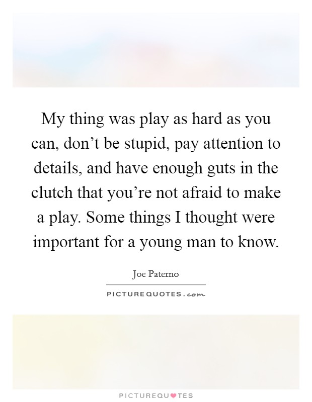 My thing was play as hard as you can, don't be stupid, pay attention to details, and have enough guts in the clutch that you're not afraid to make a play. Some things I thought were important for a young man to know. Picture Quote #1