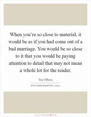When you’re so close to material, it would be as if you had come out of a bad marriage. You would be so close to it that you would be paying attention to detail that may not mean a whole lot for the reader Picture Quote #1