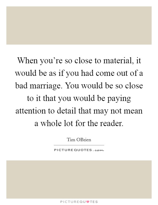 When you're so close to material, it would be as if you had come out of a bad marriage. You would be so close to it that you would be paying attention to detail that may not mean a whole lot for the reader. Picture Quote #1