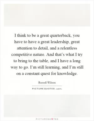 I think to be a great quarterback, you have to have a great leadership, great attention to detail, and a relentless competitive nature. And that’s what I try to bring to the table, and I have a long way to go. I’m still learning, and I’m still on a constant quest for knowledge Picture Quote #1