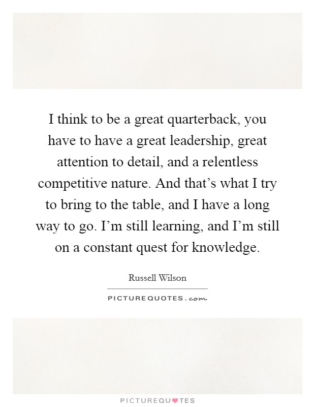I think to be a great quarterback, you have to have a great leadership, great attention to detail, and a relentless competitive nature. And that's what I try to bring to the table, and I have a long way to go. I'm still learning, and I'm still on a constant quest for knowledge. Picture Quote #1