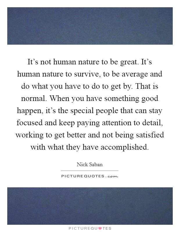It's not human nature to be great. It's human nature to survive, to be average and do what you have to do to get by. That is normal. When you have something good happen, it's the special people that can stay focused and keep paying attention to detail, working to get better and not being satisfied with what they have accomplished. Picture Quote #1
