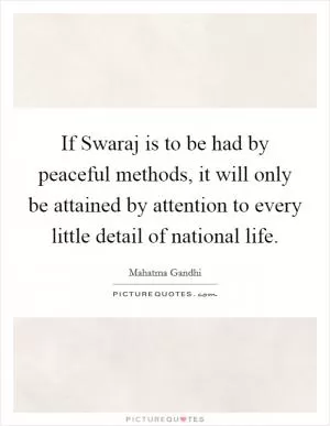 If Swaraj is to be had by peaceful methods, it will only be attained by attention to every little detail of national life Picture Quote #1