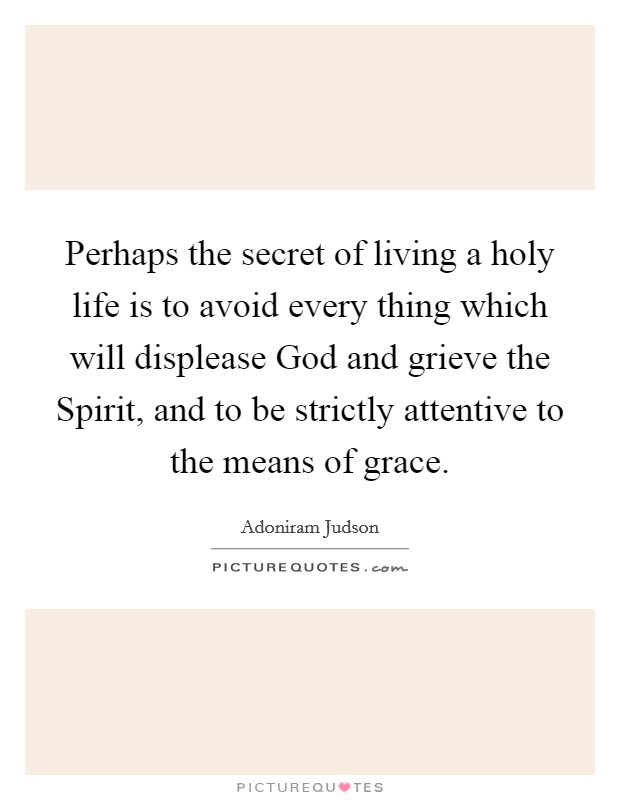 Perhaps the secret of living a holy life is to avoid every thing which will displease God and grieve the Spirit, and to be strictly attentive to the means of grace. Picture Quote #1