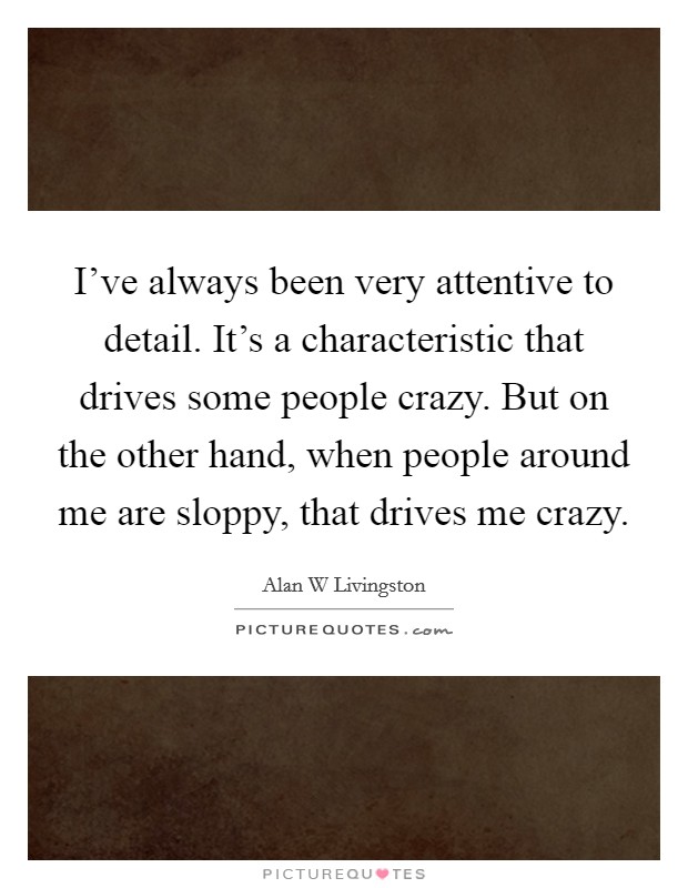 I've always been very attentive to detail. It's a characteristic that drives some people crazy. But on the other hand, when people around me are sloppy, that drives me crazy. Picture Quote #1