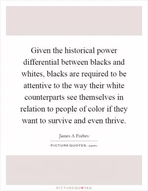 Given the historical power differential between blacks and whites, blacks are required to be attentive to the way their white counterparts see themselves in relation to people of color if they want to survive and even thrive Picture Quote #1