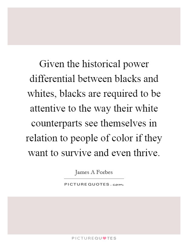 Given the historical power differential between blacks and whites, blacks are required to be attentive to the way their white counterparts see themselves in relation to people of color if they want to survive and even thrive. Picture Quote #1