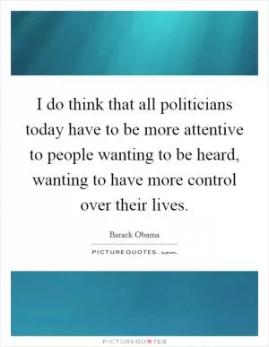 I do think that all politicians today have to be more attentive to people wanting to be heard, wanting to have more control over their lives Picture Quote #1