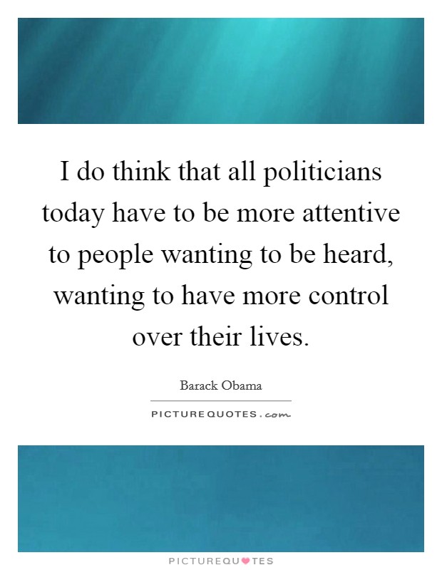 I do think that all politicians today have to be more attentive to people wanting to be heard, wanting to have more control over their lives. Picture Quote #1
