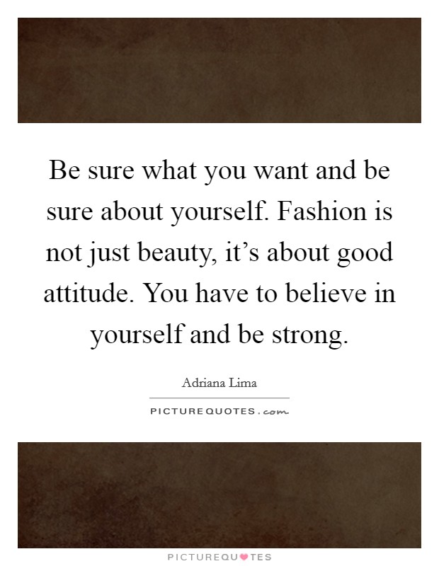Be sure what you want and be sure about yourself. Fashion is not just beauty, it's about good attitude. You have to believe in yourself and be strong. Picture Quote #1