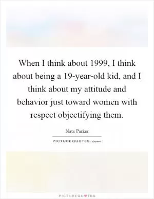 When I think about 1999, I think about being a 19-year-old kid, and I think about my attitude and behavior just toward women with respect objectifying them Picture Quote #1