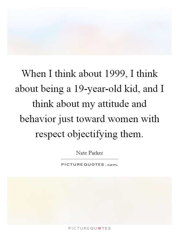When I think about 1999, I think about being a 19-year-old kid, and I think about my attitude and behavior just toward women with respect objectifying them. Picture Quote #1