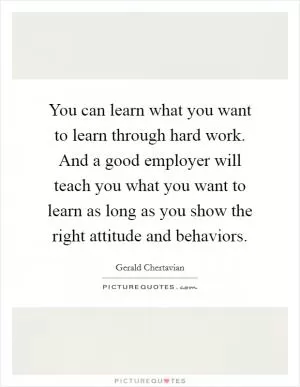 You can learn what you want to learn through hard work. And a good employer will teach you what you want to learn as long as you show the right attitude and behaviors Picture Quote #1